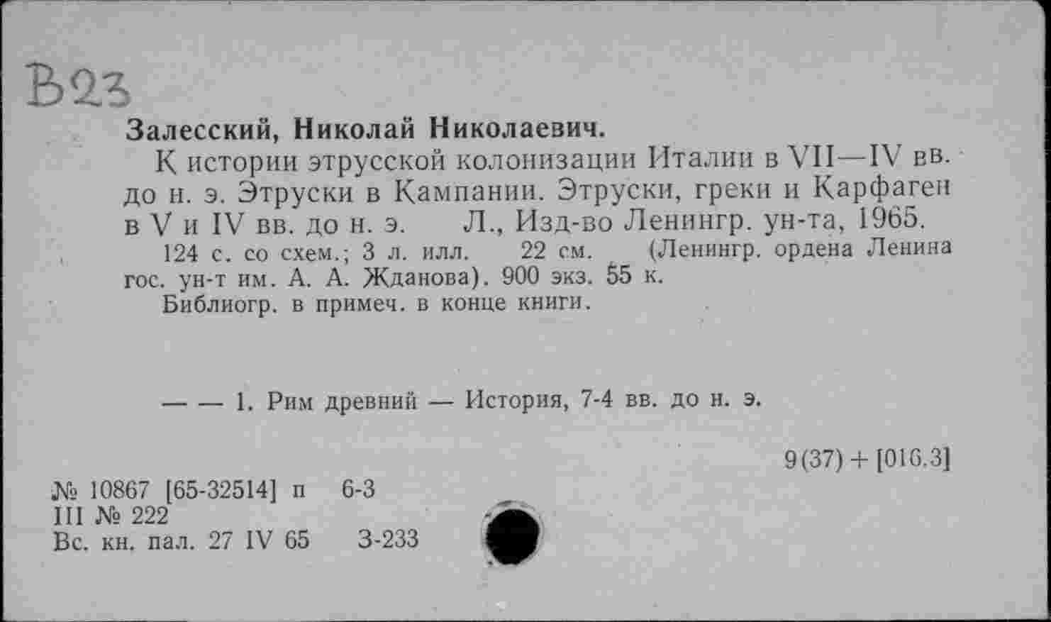 ﻿Залесский, Николай Николаевич.
К истории этрусской колонизации Италии в VII—IV вв. до и. э. Этруски в Кампании. Этруски, греки и Карфаген в V и IV вв. до н. э. Л., Изд-во Ленингр. ун-та, 1965.
124 с. со схем.; 3 л. илл. 22 см. (Ленингр. ордена Ленина гос. ун-т им. А. А. Жданова). 900 экз. 55 к.
Библиогр. в примеч. в конце книги.
-----1. Рим древний — История, 7-4 вв. до и. э.
№ 10867 [65-32514] п 6-3
III № 222
Вс. кн. пал. 27 IV 65	3-233
9(37)+ [016.3]